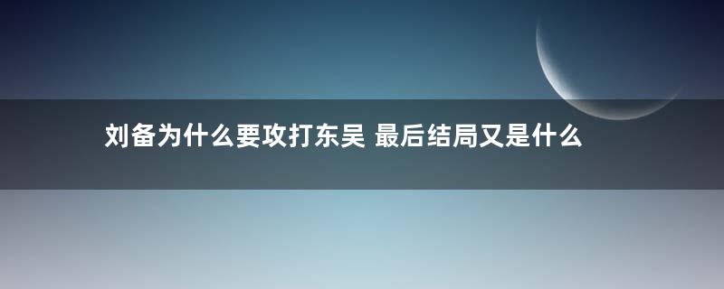 刘备为什么要攻打东吴 最后结局又是什么